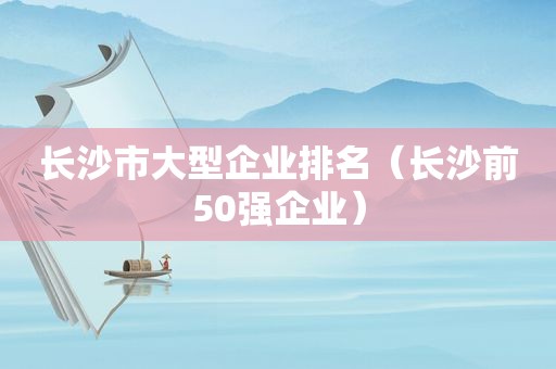 长沙市大型企业排名（长沙前50强企业）