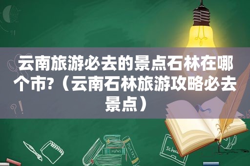 云南旅游必去的景点石林在哪个市?（云南石林旅游攻略必去景点）