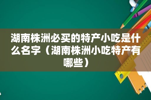 湖南株洲必买的特产小吃是什么名字（湖南株洲小吃特产有哪些）