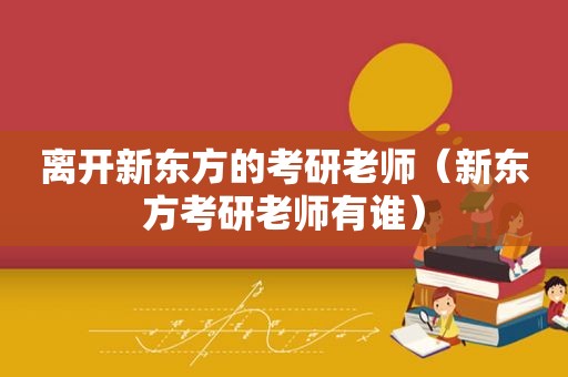 离开新东方的考研老师（新东方考研老师有谁）