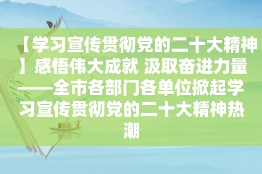 【学习宣传贯彻党的二十大精神】感悟伟大成就 汲取奋进力量——全市各部门各单位掀起学习宣传贯彻党的二十大精神热潮