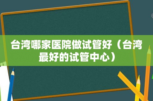 台湾哪家医院做试管好（台湾最好的试管中心）