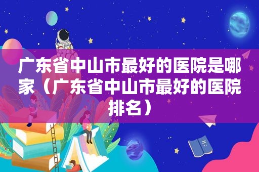 广东省中山市最好的医院是哪家（广东省中山市最好的医院排名）