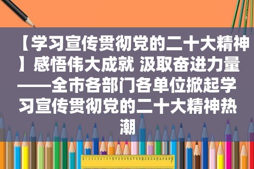 【学习宣传贯彻党的二十大精神】感悟伟大成就 汲取奋进力量——全市各部门各单位掀起学习宣传贯彻党的二十大精神热潮