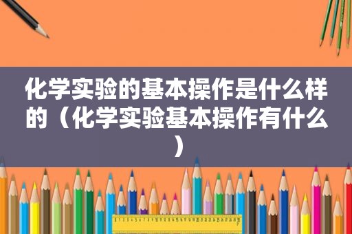 化学实验的基本操作是什么样的（化学实验基本操作有什么）