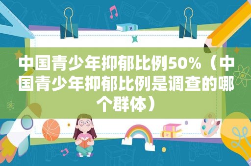 中国青少年抑郁比例50%（中国青少年抑郁比例是调查的哪个群体）