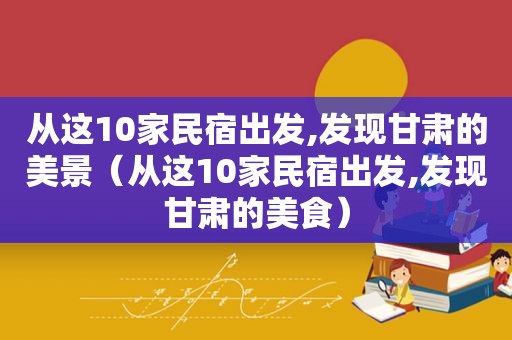 从这10家民宿出发,发现甘肃的美景（从这10家民宿出发,发现甘肃的美食）