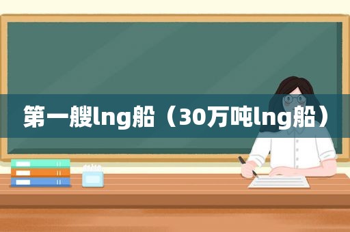 第一艘lng船（30万吨lng船）