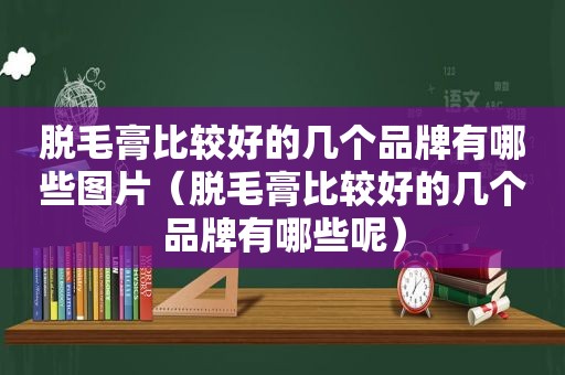 脱毛膏比较好的几个品牌有哪些图片（脱毛膏比较好的几个品牌有哪些呢）