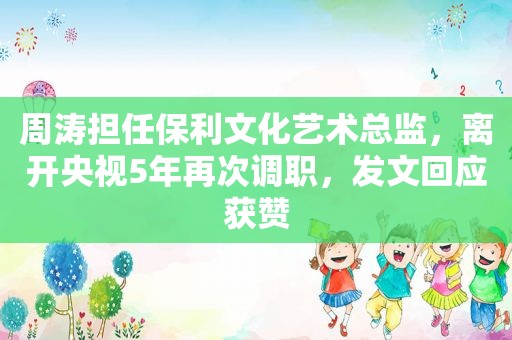 周涛担任保利文化艺术总监，离开央视5年再次调职，发文回应获赞