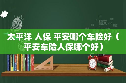 太平洋 人保 平安哪个车险好（平安车险人保哪个好）