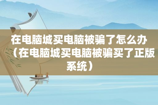 在电脑城买电脑被骗了怎么办（在电脑城买电脑被骗买了正版系统）