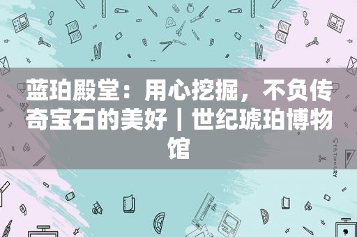 蓝珀殿堂：用心挖掘，不负传奇宝石的美好｜世纪琥珀博物馆