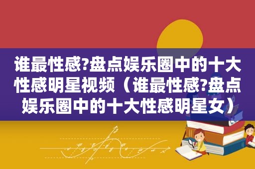 谁最性感?盘点娱乐圈中的十大性感明星视频（谁最性感?盘点娱乐圈中的十大性感明星女）