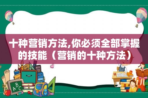 十种营销方法,你必须全部掌握的技能（营销的十种方法）