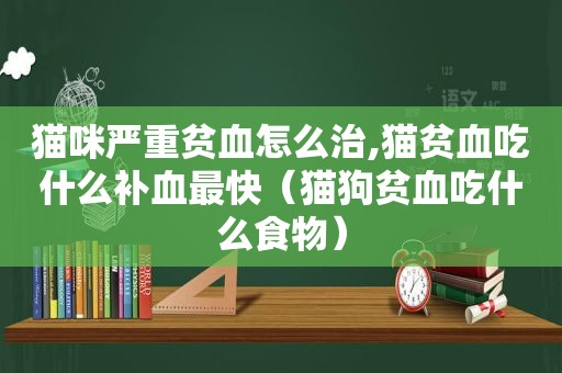 猫咪严重贫血怎么治,猫贫血吃什么补血最快（猫狗贫血吃什么食物）