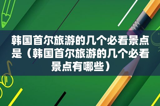 韩国首尔旅游的几个必看景点是（韩国首尔旅游的几个必看景点有哪些）