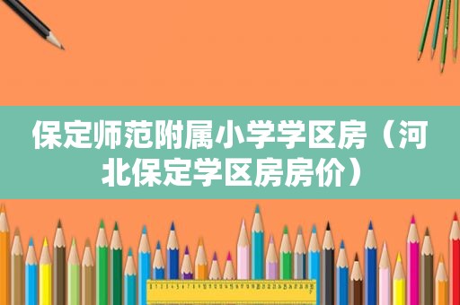 保定师范附属小学学区房（河北保定学区房房价）