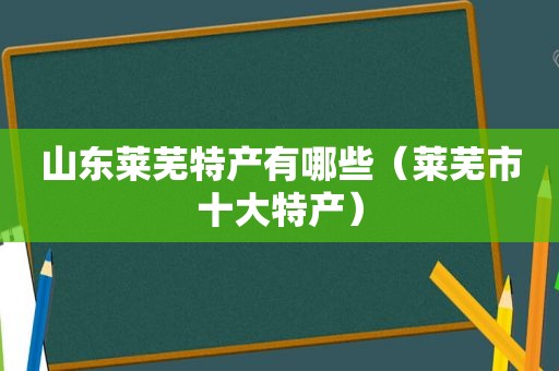 山东莱芜特产有哪些（莱芜市十大特产）