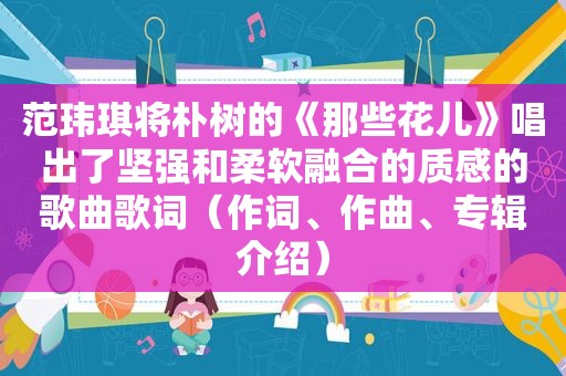 范玮琪将朴树的《那些花儿》唱出了坚强和柔软融合的质感的歌曲歌词（作词、作曲、专辑介绍）