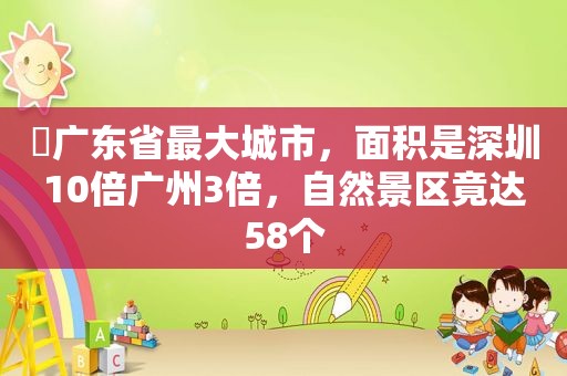 ​广东省最大城市，面积是深圳10倍广州3倍，自然景区竟达58个