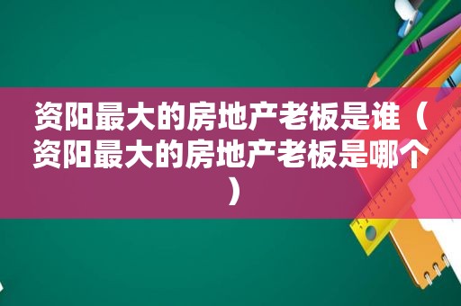 资阳最大的房地产老板是谁（资阳最大的房地产老板是哪个）