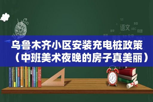 乌鲁木齐小区安装充电桩政策（中班美术夜晚的房子真美丽）