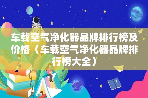 车载空气净化器品牌排行榜及价格（车载空气净化器品牌排行榜大全）