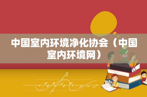 中国室内环境净化协会（中国室内环境网）