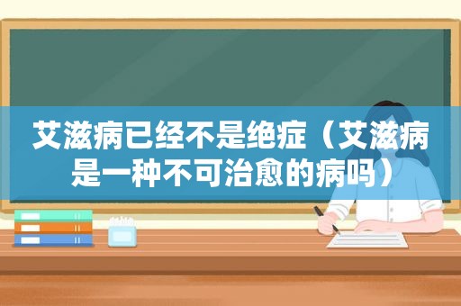 艾滋病已经不是绝症（艾滋病是一种不可治愈的病吗）