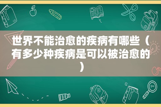 世界不能治愈的疾病有哪些（有多少种疾病是可以被治愈的）