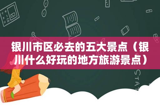 银川市区必去的五大景点（银川什么好玩的地方旅游景点）