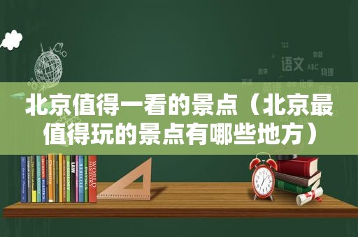 北京值得一看的景点（北京最值得玩的景点有哪些地方）