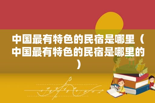 中国最有特色的民宿是哪里（中国最有特色的民宿是哪里的）