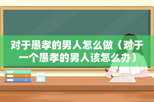 对于愚孝的男人怎么做（对于一个愚孝的男人该怎么办）