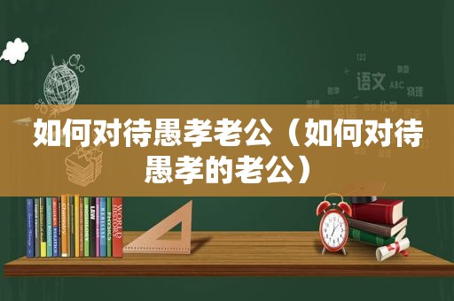 如何对待愚孝老公（如何对待愚孝的老公）