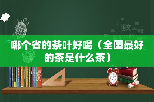 哪个省的茶叶好喝（全国最好的茶是什么茶）