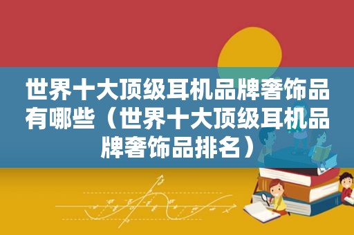 世界十大顶级耳机品牌奢饰品有哪些（世界十大顶级耳机品牌奢饰品排名）