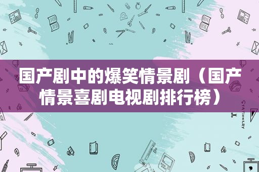 国产剧中的爆笑情景剧（国产情景喜剧电视剧排行榜）