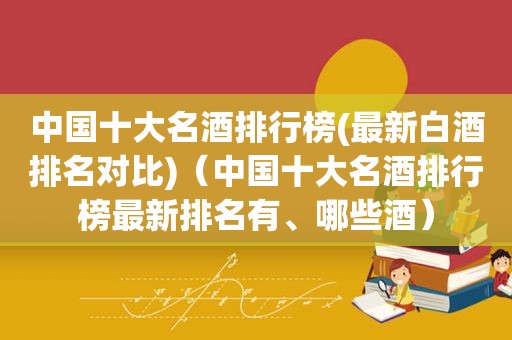 中国十大名酒排行榜(最新白酒排名对比)（中国十大名酒排行榜最新排名有、哪些酒）