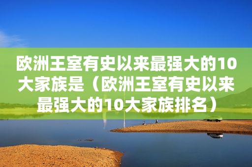 欧洲王室有史以来最强大的10大家族是（欧洲王室有史以来最强大的10大家族排名）