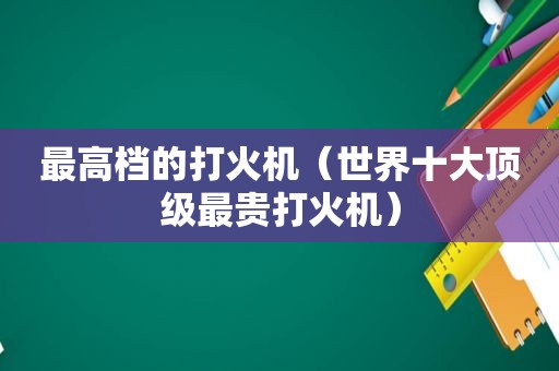 最高档的打火机（世界十大顶级最贵打火机）