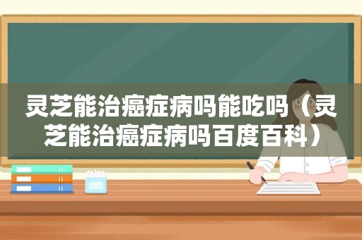 灵芝能治癌症病吗能吃吗（灵芝能治癌症病吗百度百科）