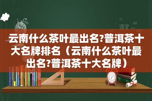 云南什么茶叶最出名?普洱茶十大名牌排名（云南什么茶叶最出名?普洱茶十大名牌）