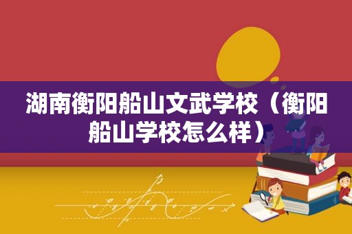 湖南衡阳船山文武学校（衡阳船山学校怎么样）