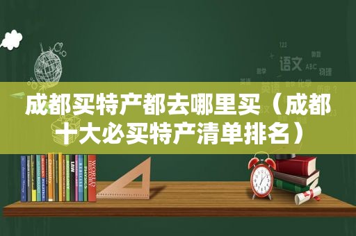 成都买特产都去哪里买（成都十大必买特产清单排名）