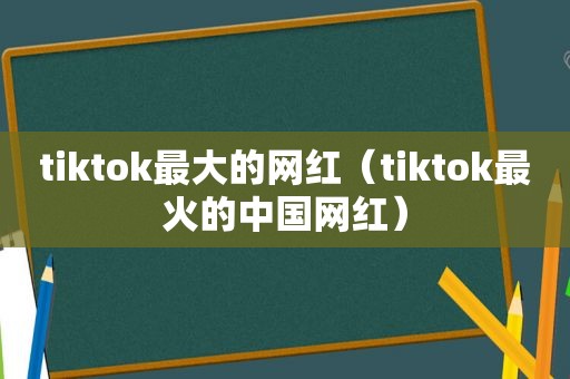 tiktok最大的网红（tiktok最火的中国网红）