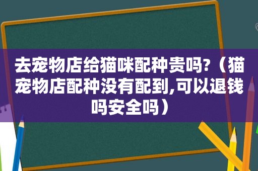 去宠物店给猫咪配种贵吗?（猫宠物店配种没有配到,可以退钱吗安全吗）