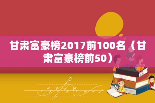 甘肃富豪榜2017前100名（甘肃富豪榜前50）