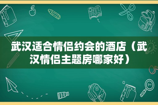 武汉适合情侣约会的酒店（武汉情侣主题房哪家好）